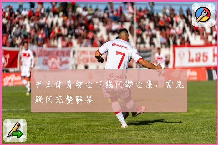 开云体育综合下载问题合集，常见疑问完整解答