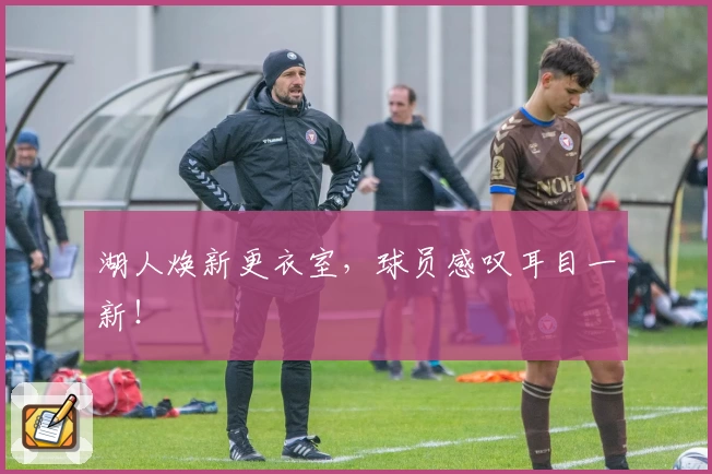 湖人焕新更衣室，球员感叹耳目一新！