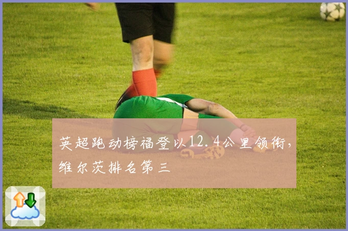 英超跑动榜福登以12.4公里领衔，维尔茨排名第三