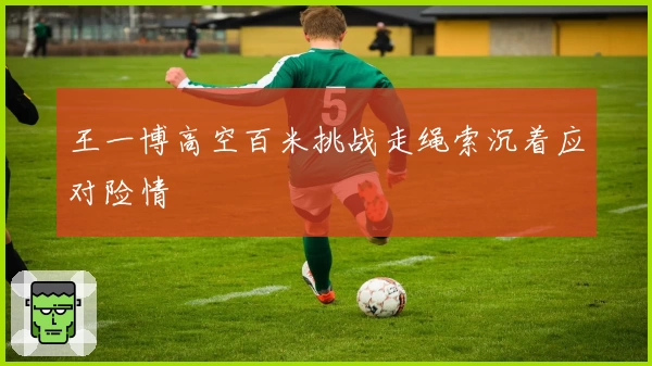 王一博高空百米挑战走绳索沉着应对险情