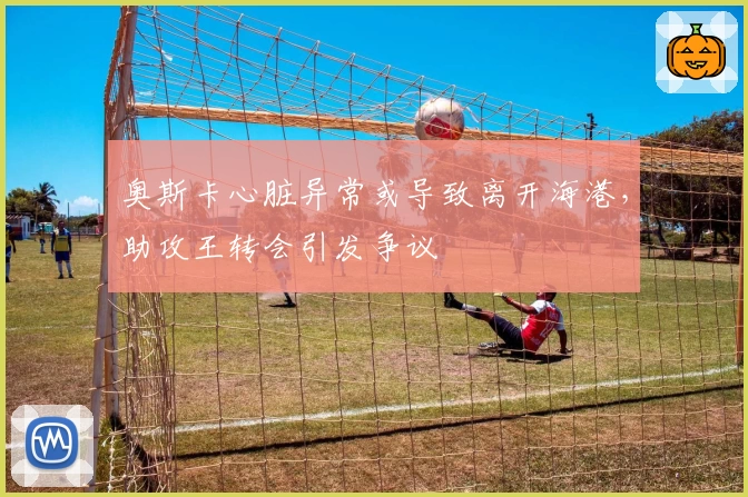 奥斯卡心脏异常或导致离开海港，助攻王转会引发争议