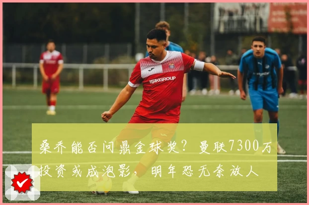 桑乔能否问鼎金球奖？曼联7300万投资或成泡影，明年恐无奈放人