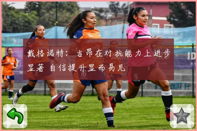 戴格诺特：吉昂在对抗能力上进步显著 自信提升显而易见