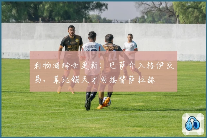 利物浦转会更新：巴萨介入格伊交易，莱比锡天才或接替萨拉赫