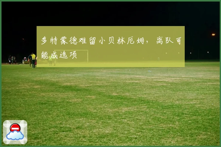 多特蒙德难留小贝林厄姆，离队可能成选项