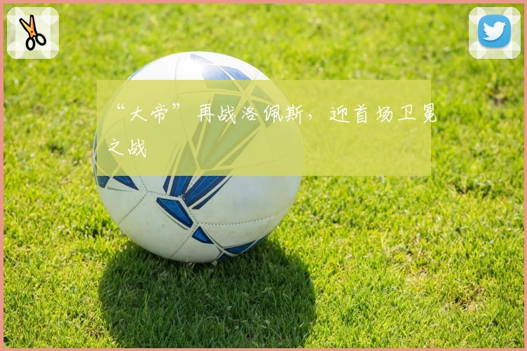 “大帝”再战洛佩斯，迎首场卫冕之战