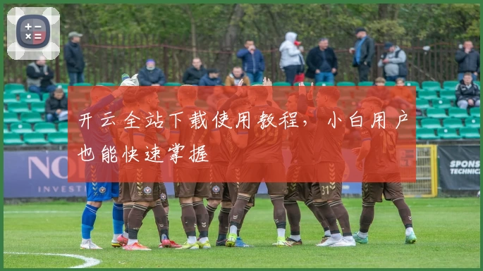 开云全站下载使用教程，小白用户也能快速掌握