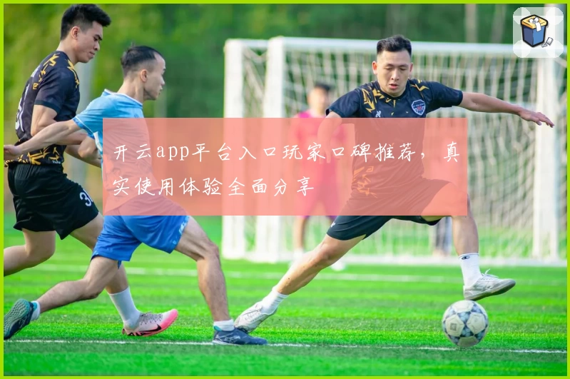 开云app平台入口玩家口碑推荐,真实使用体验全面分享