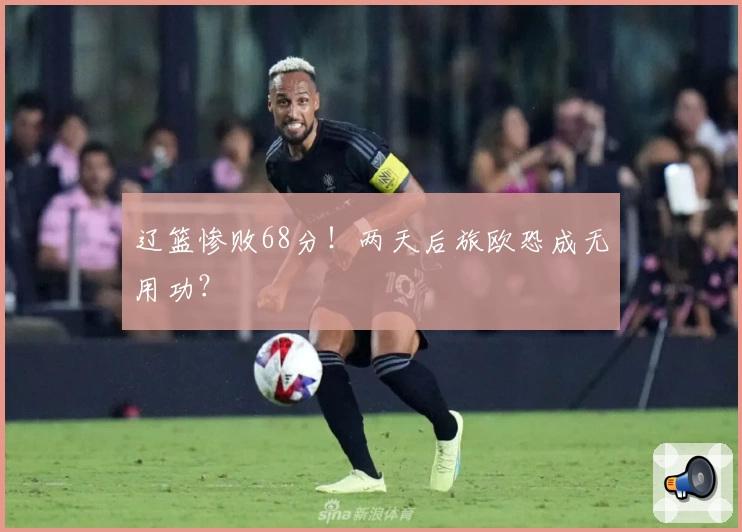 辽篮惨败68分！两天后旅欧恐成无用功？