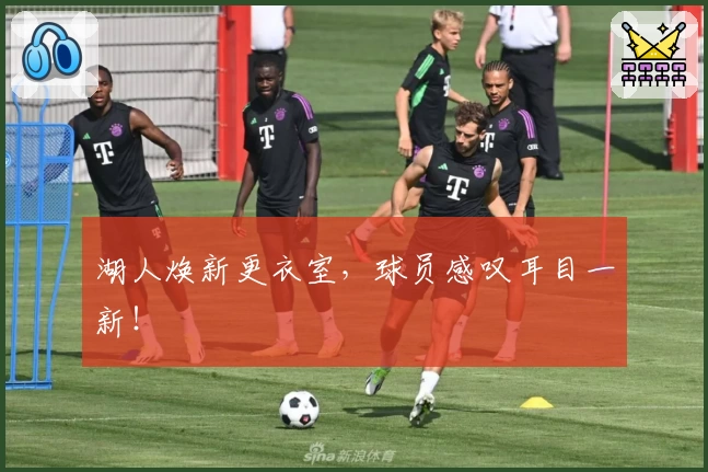 湖人焕新更衣室，球员感叹耳目一新！