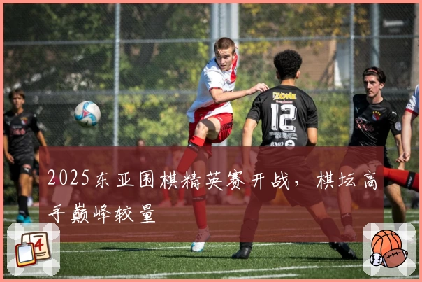 2025东亚围棋精英赛开战，棋坛高手巅峰较量