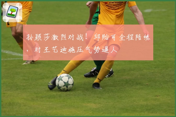 孙颖莎激烈对战！邱贻可全程陪练，对王艺迪施压气势逼人